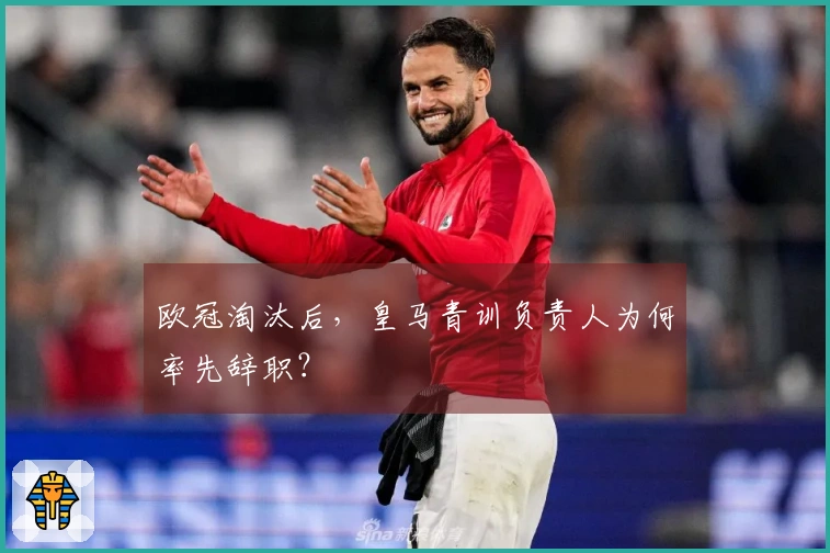 欧冠淘汰后，皇马青训负责人为何率先辞职？