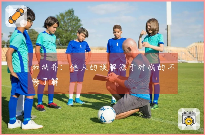 加纳乔：他人的误解源于对我的不够了解