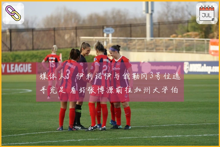 媒体人:伊利诺伊与俄勒冈3号位选手充足 看好张博源前往加州大学伯克利分校