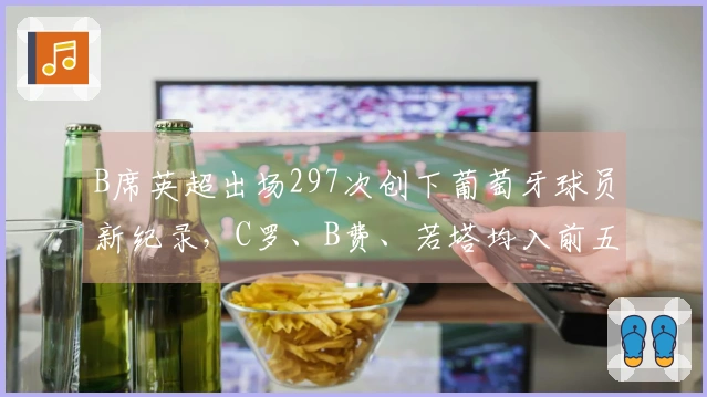 B席英超出场297次创下葡萄牙球员新纪录，C罗、B费、若塔均入前五位