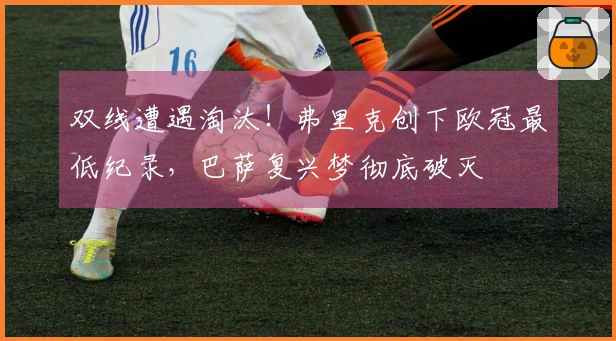 双线遭遇淘汰！弗里克创下欧冠最低纪录，巴萨复兴梦彻底破灭