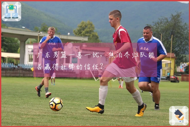 广东男篮一喜一忧，焦泊乔归队能否赢得杜锋的信任？