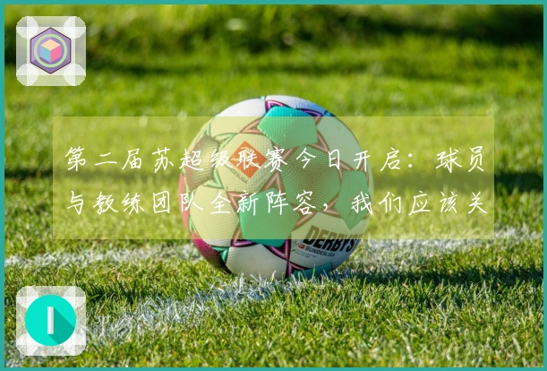 第二届苏超级联赛今日开启：球员与教练团队全新阵容，我们应该关注哪些亮点