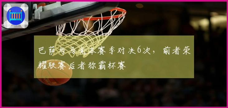 巴萨与马竞本赛季对决6次，前者荣耀联赛后者称霸杯赛