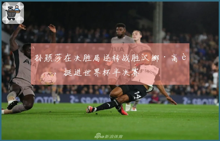 孙颖莎在决胜局逆转战胜汉娜·高达，挺进世界杯半决赛