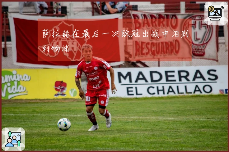 萨拉赫在最后一次欧冠出战中泪别利物浦