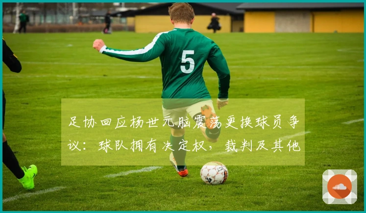 足协回应杨世元脑震荡更换球员争议：球队拥有决定权，裁判及其他官员无法评估及干预