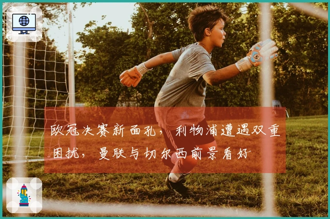 欧冠决赛新面孔，利物浦遭遇双重困扰，曼联与切尔西前景看好