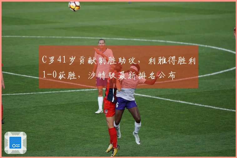 C罗41岁贡献制胜助攻，利雅得胜利1-0获胜，沙特联最新排名公布