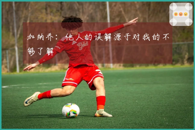 加纳乔：他人的误解源于对我的不够了解