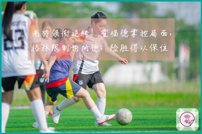 老将领衔逆转！霍福德掌控局面，格林限制伦纳德，险胜得以保住