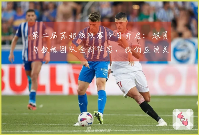 第二届苏超级联赛今日开启：球员与教练团队全新阵容，我们应该关注哪些亮点