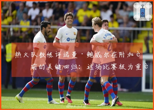 热火队教练评诺曼·鲍威尔在附加赛前的关键回归：这场比赛极为重要
