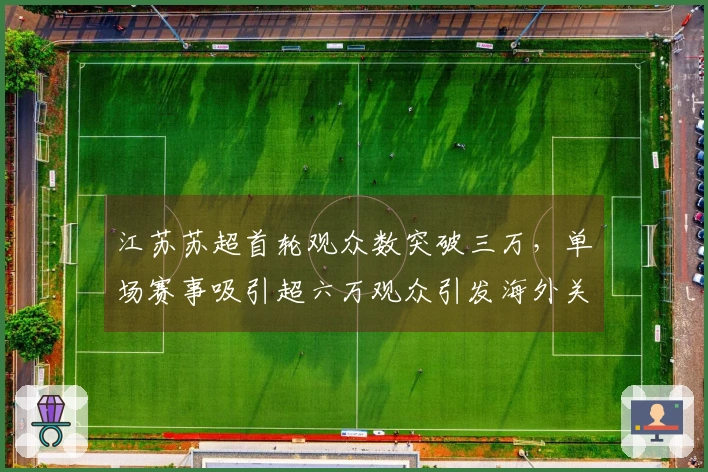 江苏苏超首轮观众数突破三万,单场赛事吸引超六万观众引发海外关注