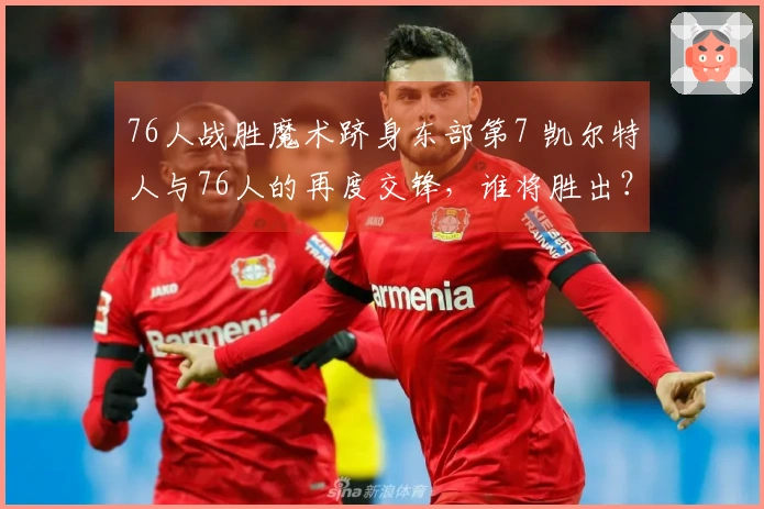 76人战胜魔术跻身东部第7 凯尔特人与76人的再度交锋，谁将胜出？