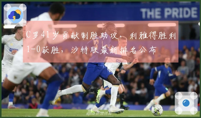 C罗41岁贡献制胜助攻,利雅得胜利1-0获胜,沙特联最新排名公布