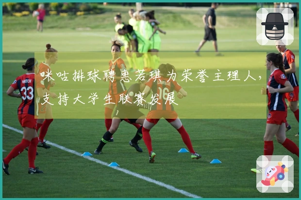 咪咕排球聘惠若琪为荣誉主理人，支持大学生联赛发展