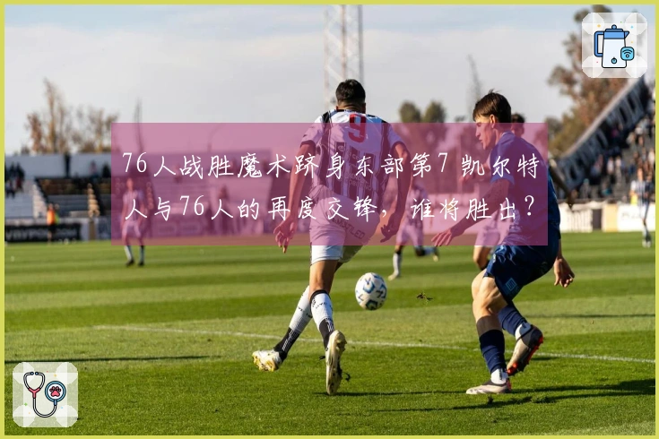 76人战胜魔术跻身东部第7 凯尔特人与76人的再度交锋，谁将胜出？
