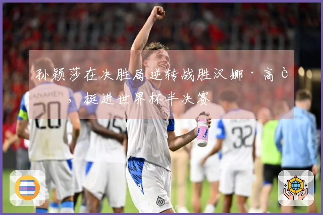 孙颖莎在决胜局逆转战胜汉娜·高达，挺进世界杯半决赛