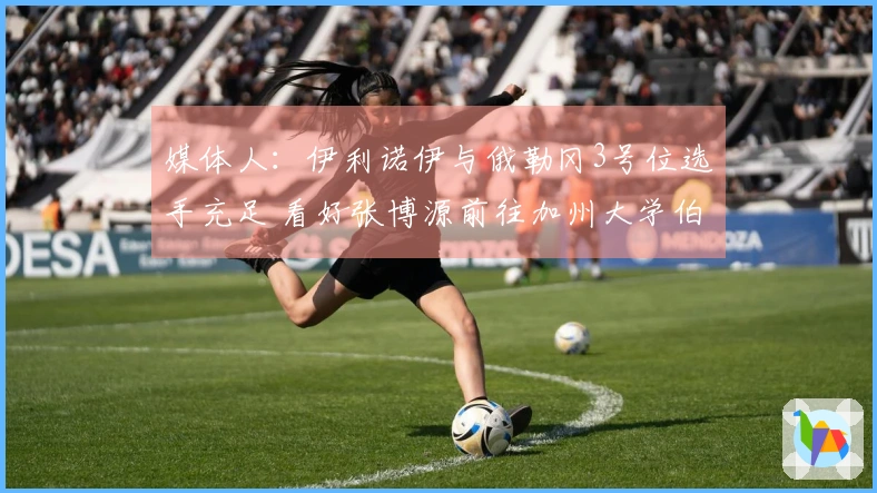 媒体人：伊利诺伊与俄勒冈3号位选手充足 看好张博源前往加州大学伯克利分校