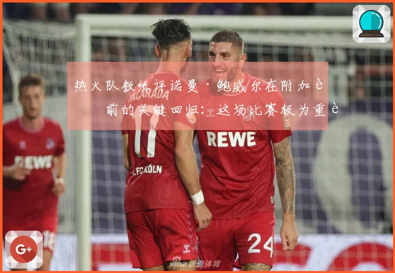 热火队教练评诺曼·鲍威尔在附加赛前的关键回归：这场比赛极为重要