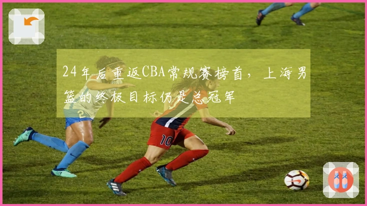 24年后重返CBA常规赛榜首，上海男篮的终极目标仍是总冠军