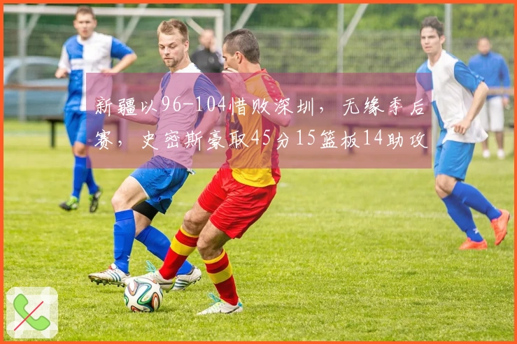 新疆以96-104惜败深圳，无缘季后赛，史密斯豪取45分15篮板14助攻，周鹏贡献11分