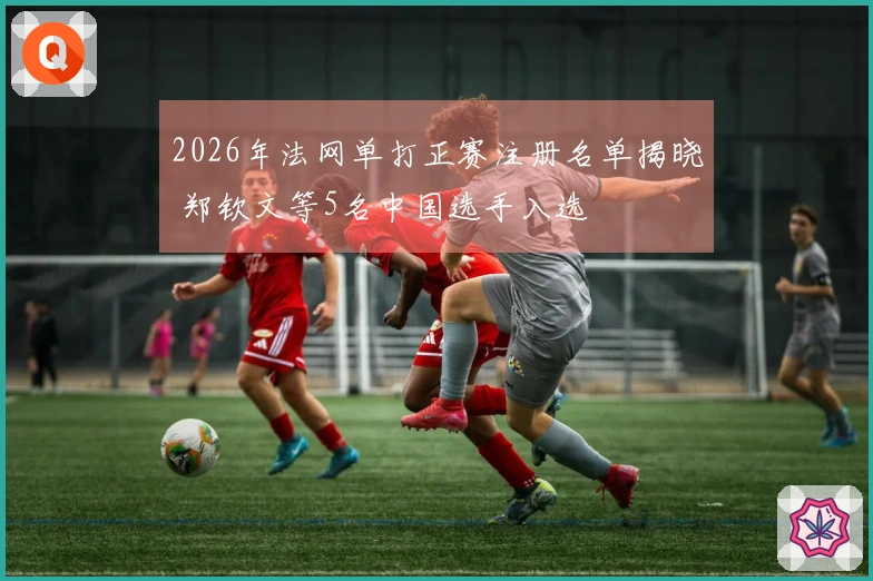 2026年法网单打正赛注册名单揭晓 郑钦文等5名中国选手入选