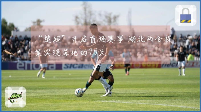 “楚超”开启首场赛事 湖北两会提案实现落地的76天
