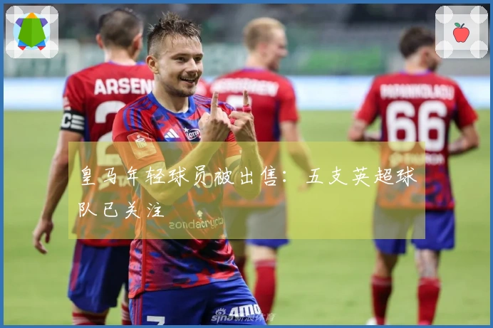 皇马年轻球员被出售：五支英超球队已关注