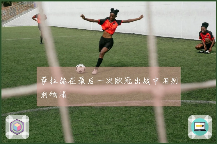 萨拉赫在最后一次欧冠出战中泪别利物浦