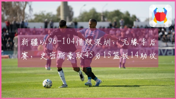 新疆以96-104惜败深圳，无缘季后赛，史密斯豪取45分15篮板14助攻，周鹏贡献11分