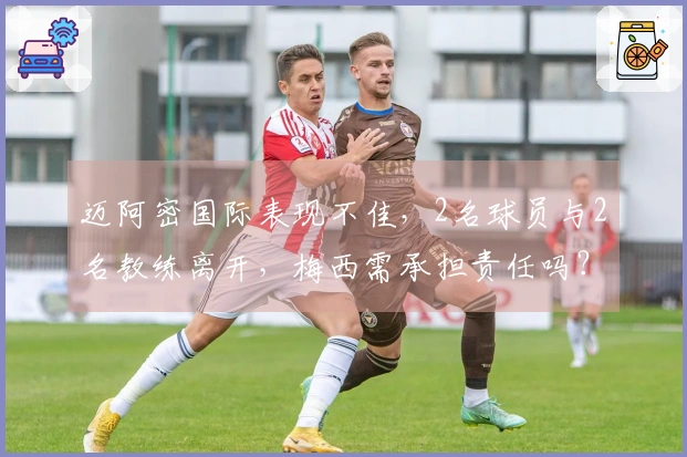 迈阿密国际表现不佳，2名球员与2名教练离开，梅西需承担责任吗？