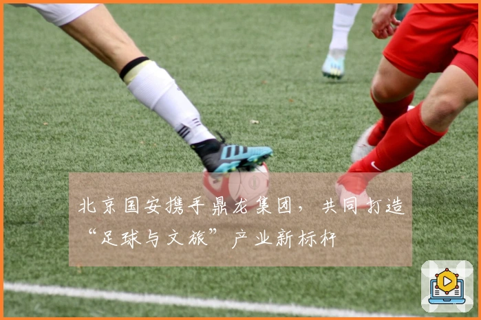 北京国安携手鼎龙集团，共同打造“足球与文旅”产业新标杆