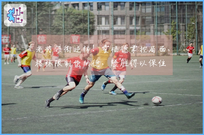 老将领衔逆转！霍福德掌控局面，格林限制伦纳德，险胜得以保住