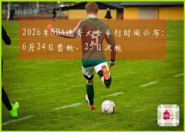 2026年NBA选秀大会举行时间公布：6月24日首轮、25日次轮