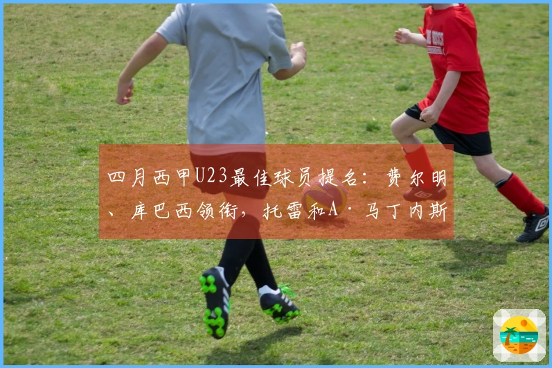 四月西甲U23最佳球员提名：费尔明、库巴西领衔，托雷和A·马丁内斯在列